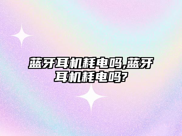 藍牙耳機耗電嗎,藍牙耳機耗電嗎?