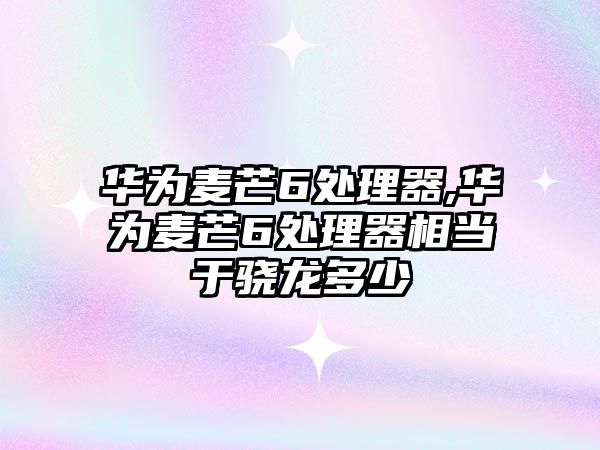 華為麥芒6處理器,華為麥芒6處理器相當于驍龍多少
